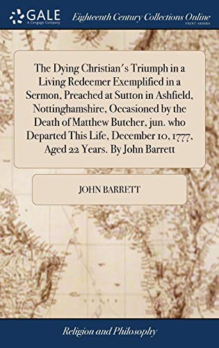 Cover for The Dying Christian's Triumph in a Living Redeemer Exemplified in a Sermon, Preached at Sutton in Ashfield, Nottinghamshire, Occasioned by the Death ... 10, 1777, Aged 22 Years. By John Barrett