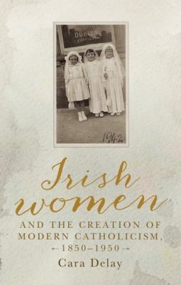 Cover for Irish Women and the Creation of Modern Catholicism, 1850-1950