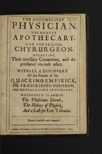 Cover for The accomplisht physician, the honest apothecary, and the skilful chyrurgeon, detecting their necessary connexion, and dependance on each other. Withall a discovery of the frauds of the quacking empirick, the praescribing surgeon, and the practicing apothecary. Whereunto is added the physician circuit, the history of physick; and a lash for Lex talionis