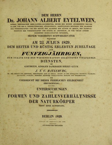 Cover for Dem herrn dr. Johann Albert Eytelwein ... seinem verehrten schwiegervater m©ơnscht am 23. Julius 1829, dem heiter und r©ơstig erlebten Jubeltage nach F©ơnfzigj©Þhrigen, dem Staate und den Wissenschaften Geleisteten Vielfachen Diensten, mit ger©ơhrtem, Kindlich Dankbarem herzen Gl©ơck J.T.C. Ratzeburg ... und ©berreicht bei dieser feierlicher Gelegenheit Ehrfurchtsvoll seine. Untersuchungen ©ơber Formen und Zahlenverh©Þltnisse der Naturk©œrper. Nebst einer Kupfertafel