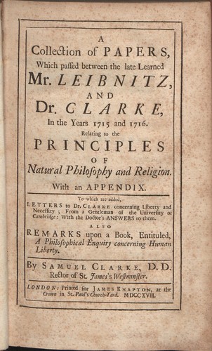 Cover for A collection of papers, which passed between the late learned Mr. Leibnitz, and Dr. Clarke, in the years 1715 and 1716, relating to the principles of natural philosophy and religion. With an appendix. To which are added, letters to Dr. Clarke concerning liberty and necessity; from a gentleman of the University of Cambridge, with the doctor's answers to them: also remarks upon a book entituled, a philosophical enquiry concerning human liberty. By Samuel Clarke ...