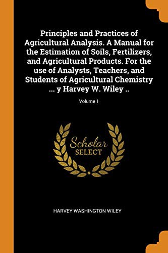 Cover for Principles and Practices of Agricultural Analysis. a Manual for the Estimation of Soils, Fertilizers, and Agricultural Products. for the Use of ... Chemistry ... Y Harvey W. Wiley ..; Volume 1