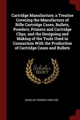 Cover for Cartridge Manufacture; a Treatise Covering the Manufacture of Rifle Cartridge Cases, Bullets, Powders, Primers and Cartridge Clips, and the Designing and Making of the Tools Used in Connection with the Production of Cartridge Cases and Bullets