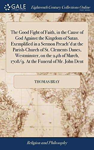 Cover for The Good Fight of Faith, in the Cause of God Against the Kingdom of Satan. Exemplified in a Sermon Preach'd at the Parish-Church of St. Clements ... 1708/9. at the Funeral of Mr. John Dent