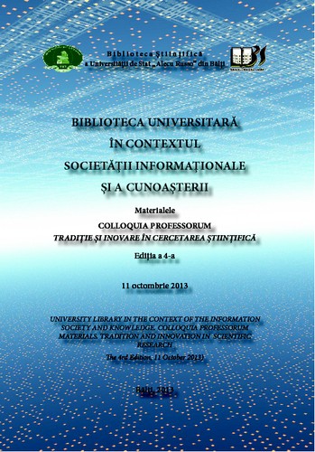 Cover for ``Biblioteca universitară în contextul societăţii informaţionale şi a cunoaşterii``, colloquia professorum (4 ; 2013 ; Bălţi). Biblioteca universitară în contextul societăţii informaţionale şi a cunoaşterii : Materialele colloquia professorum ``Tradiţie şi inovare în cercetarea ştiinţifică``, ed. a 4-a, 11 oct. 2013 = University library in the context of the information society and knowledge : Coloquia professorum materials ``Tradition and innovation in scientific research``, the 4rd ed., 11 oct. 2013