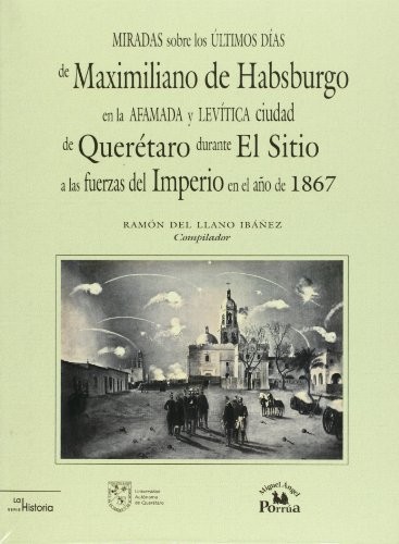 Cover for Miradas sobre los últimos días de Maximiliano de Habsburgo en la afamada y levítica ciudad de Querétaro durante el sitio a  las fuerzas del imperio en el año de 1867