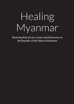 Cover for Healing Myanmar - Restoring Rule of Law, Justice and Democracy in the Republic of the Union of Myanmar