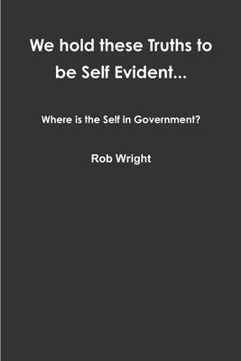 Cover for We Hold These Truths to Be Self Evident... Where Is the Self in Government?