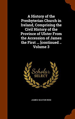 Cover for A History of the Presbyterian Church in Ireland, Comprising the Civil History of the Province of Ulster From the Accession of James the First ... [continued .. Volume 3