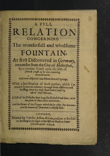 Cover for A full relation concerning the wonderfull and wholsome fountain. At first discovered in Germany two miles from the city of Halberstadt, by a certaine youth upon the fifth of March 1646. as he was comming from schoole. And now dispersed into fifteen severall springs. With a specification of those persons, which (as certain letters do informe) through Gods assistance and blessing, were in a very short time cured by use of these waters. A list of the diseases, how long the diseased had them, with the place of their birth and abode. And the forme of the prayer, which daily after the sermon and set houres of devotion is usually said