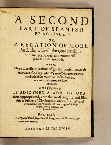 Cover for A second part of Spanish practises. Or, A relation of more particular wicked plots, and cruell, in humane, perfidious, and vnnaturall practises of the Spaniards. With, more excellent reasons of greater consequence, deliuered to the Kings Maiesty to dissolue the two treaties both of the match and the Pallatinate, and enter into warre with the Spaniards