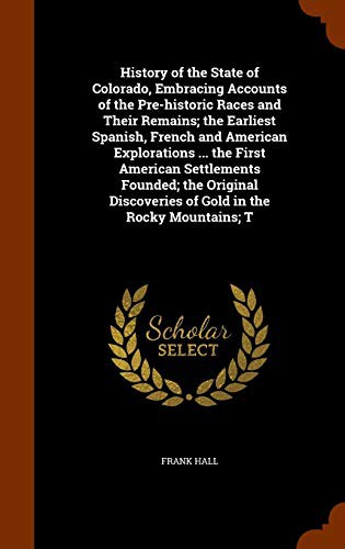 Cover for History of the State of Colorado, Embracing Accounts of the Pre-historic Races and Their Remains; the Earliest Spanish, French and American ... Discoveries of Gold in the Rocky Mountains; T